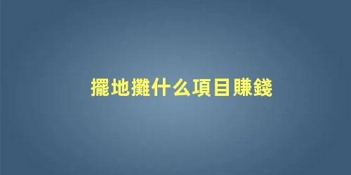 擺地攤什么項目賺錢，擺攤一般賣些什么比較好賺錢